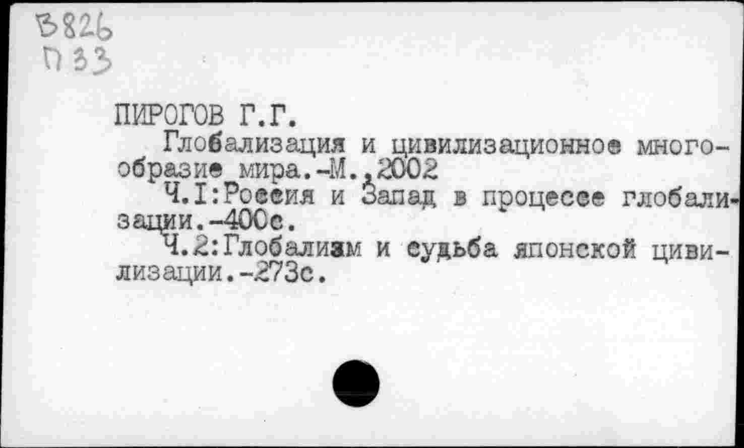 ﻿ЪМЪ
ПИРОГОВ г.г.
Глобализация и цивилизационное многообразие мира.-М.,2002
4.1:Россия и Запад в процессе глобали зации.-40Сс.
Ч.В:Глобализм и судьба японской цивилизации. -273с.